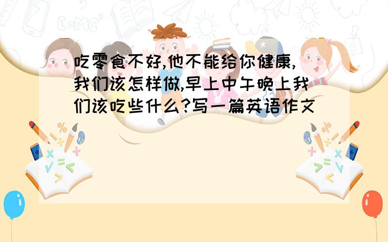 吃零食不好,他不能给你健康,我们该怎样做,早上中午晚上我们该吃些什么?写一篇英语作文