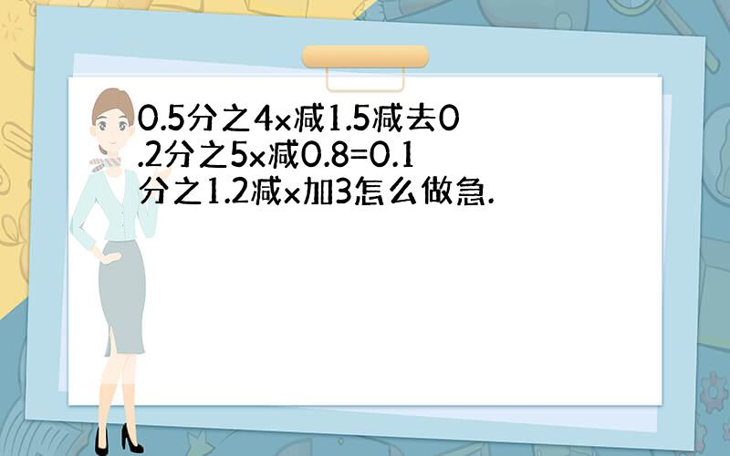 0.5分之4x减1.5减去0.2分之5x减0.8=0.1分之1.2减x加3怎么做急.