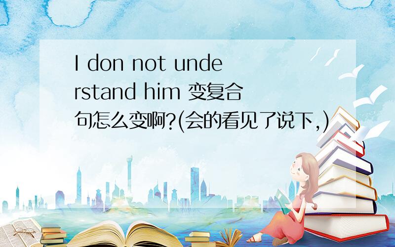 I don not understand him 变复合句怎么变啊?(会的看见了说下,)