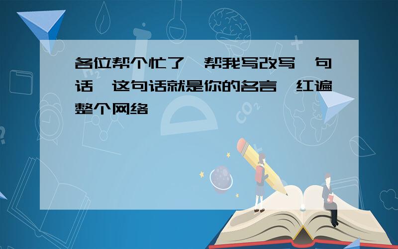 各位帮个忙了,帮我写改写一句话,这句话就是你的名言,红遍整个网络