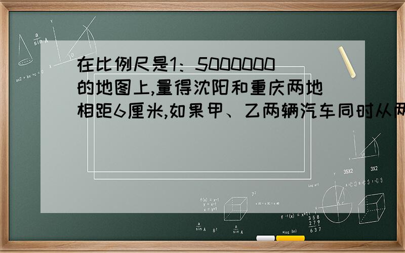 在比例尺是1：5000000的地图上,量得沈阳和重庆两地相距6厘米,如果甲、乙两辆汽车同时从两地相对出发,甲车每小时行4