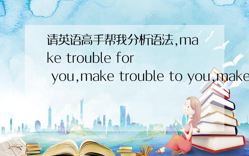 请英语高手帮我分析语法,make trouble for you,make trouble to you,make tr