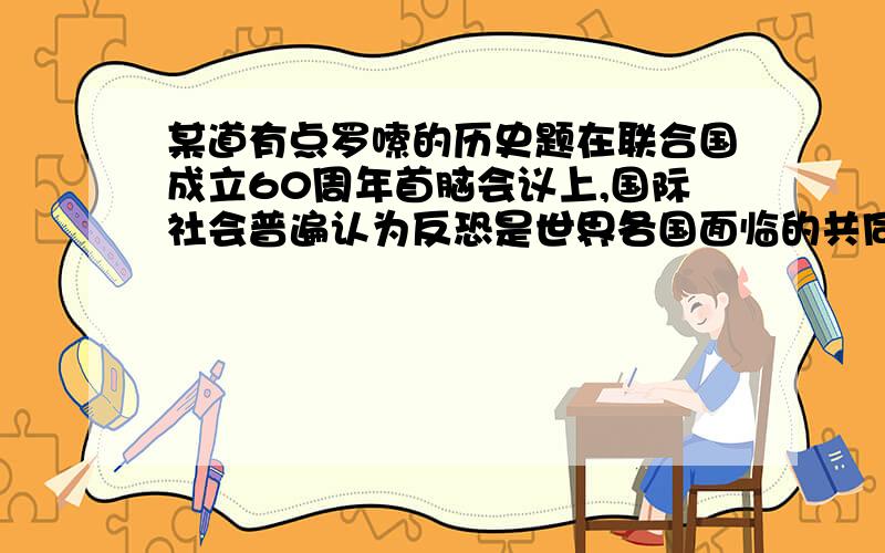 某道有点罗嗦的历史题在联合国成立60周年首脑会议上,国际社会普遍认为反恐是世界各国面临的共同义务,呼吁各国加强国际合作以