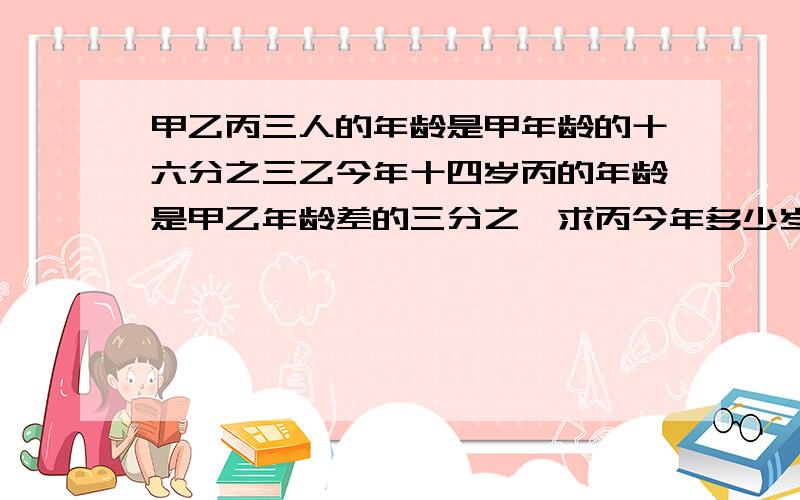 甲乙丙三人的年龄是甲年龄的十六分之三乙今年十四岁丙的年龄是甲乙年龄差的三分之一求丙今年多少岁