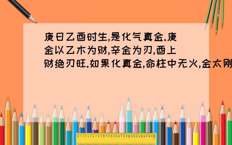 庚日乙酉时生,是化气真金.庚金以乙木为财,辛金为刃,酉上财绝刃旺.如果化真金,命柱中无火,金太刚毅则断缺;如果行火运,造