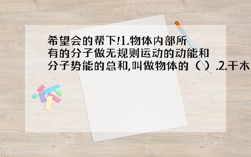 希望会的帮下!1.物体内部所有的分子做无规则运动的动能和分子势能的总和,叫做物体的（ ）.2.干木柴的燃烧值约1.2乘以