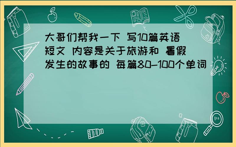 大哥们帮我一下 写10篇英语短文 内容是关于旅游和 暑假发生的故事的 每篇80-100个单词