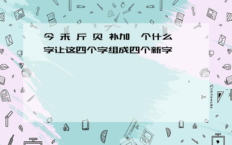 今 禾 斤 贝 补加一个什么字让这四个字组成四个新字