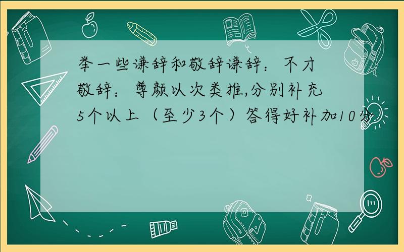 举一些谦辞和敬辞谦辞：不才 敬辞：尊颜以次类推,分别补充5个以上（至少3个）答得好补加10分