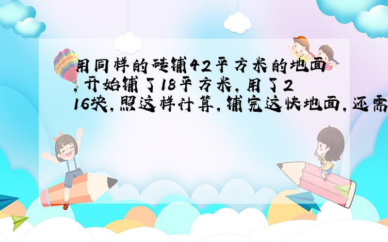 用同样的砖铺42平方米的地面,开始铺了18平方米,用了216块,照这样计算,铺完这快地面,还需多少块