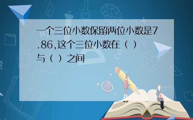 一个三位小数保留两位小数是7.86,这个三位小数在（ ）与（ ）之间