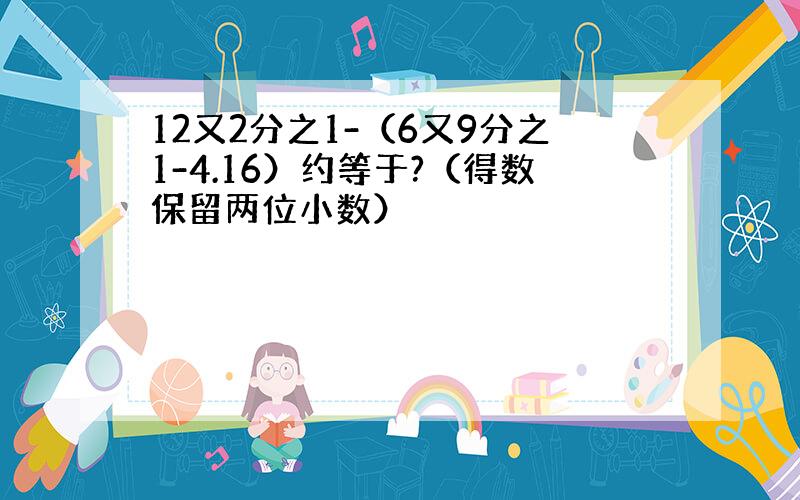 12又2分之1-（6又9分之1-4.16）约等于?（得数保留两位小数）