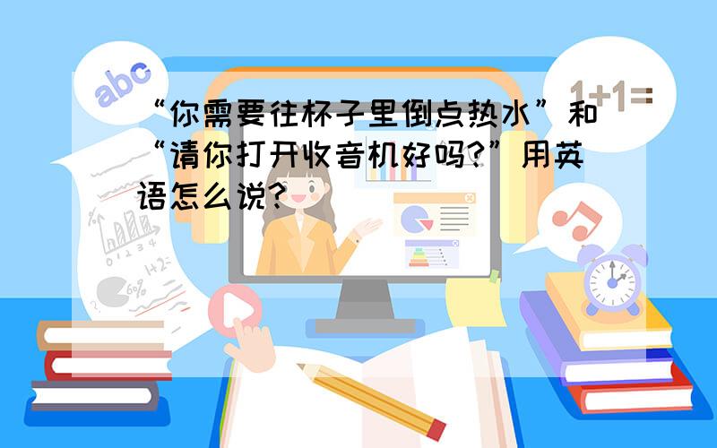 “你需要往杯子里倒点热水”和“请你打开收音机好吗?”用英语怎么说?