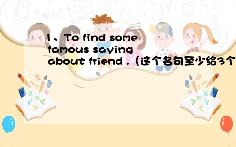 1、To find some famous saying about friend .（这个名句至少给3个哝.）