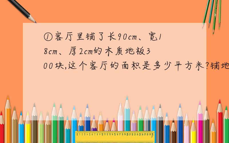 ①客厅里铺了长90cm、宽18cm、厚2cm的木质地板300块,这个客厅的面积是多少平方米?铺地板至少用了木材多少立方米