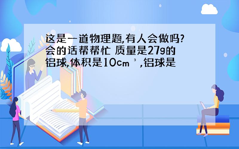 这是一道物理题,有人会做吗?会的话帮帮忙 质量是27g的铝球,体积是10cm³,铝球是