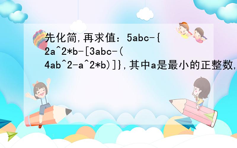 先化简,再求值：5abc-{2a^2*b-[3abc-(4ab^2-a^2*b)]},其中a是最小的正整数,b是绝对值最