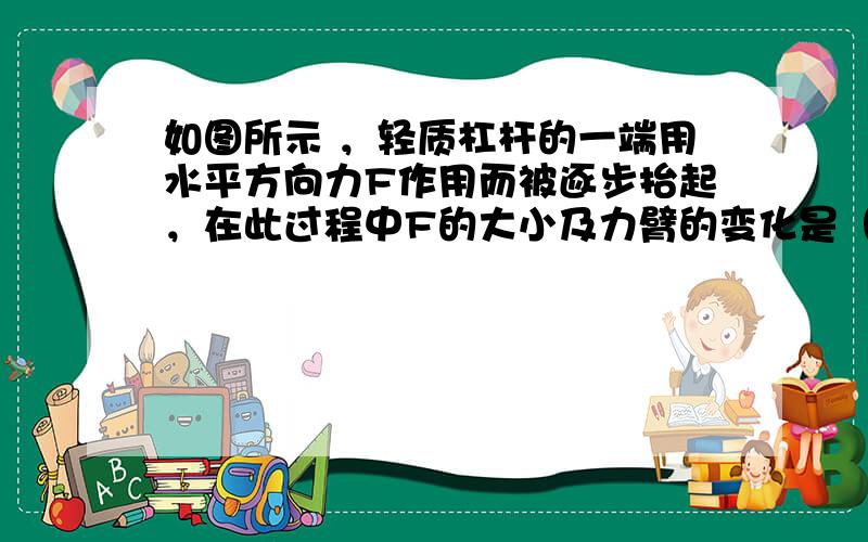 如图所示 ，轻质杠杆的一端用水平方向力F作用而被逐步抬起，在此过程中F的大小及力臂的变化是（） A,变大、变小 B.变大