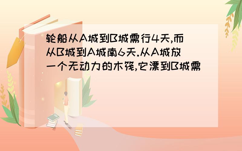 轮船从A城到B城需行4天,而从B城到A城南6天.从A城放一个无动力的木筏,它漂到B城需