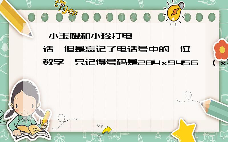  小玉想和小玲打电话,但是忘记了电话号中的一位数字,只记得号码是284x9456,（x表示忘记的）急