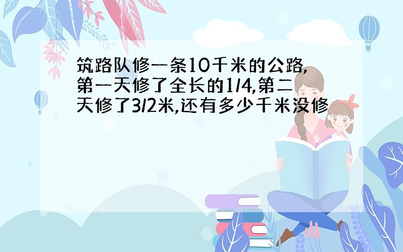 筑路队修一条10千米的公路,第一天修了全长的1/4,第二天修了3/2米,还有多少千米没修