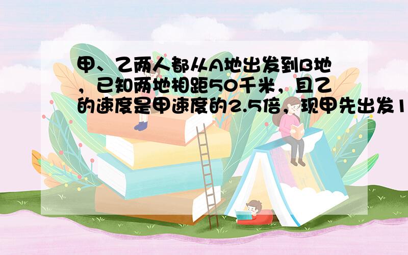 甲、乙两人都从A地出发到B地，已知两地相距50千米，且乙的速度是甲速度的2.5倍，现甲先出发1小时30分，乙再出发，结果