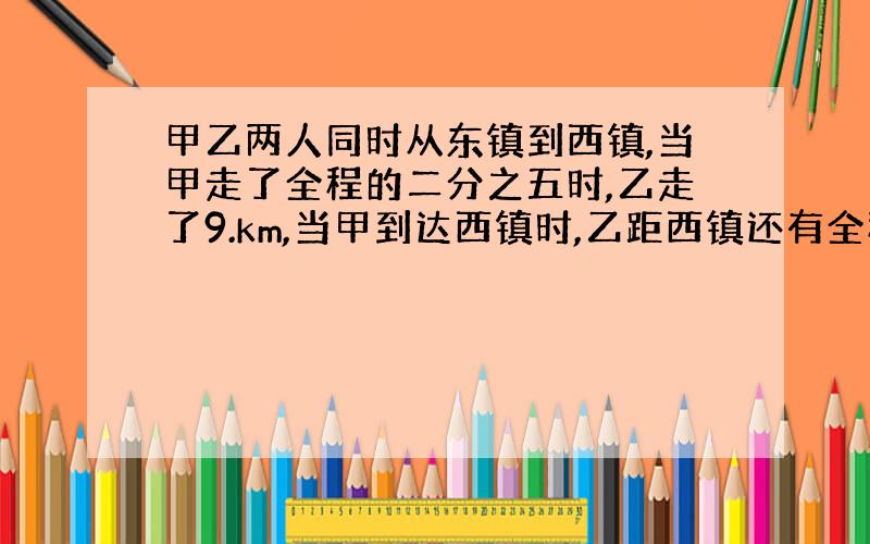 甲乙两人同时从东镇到西镇,当甲走了全程的二分之五时,乙走了9.km,当甲到达西镇时,乙距西镇还有全程的十一分之三,东西两