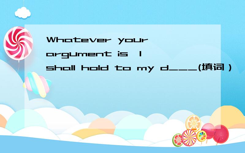 Whatever your argument is,I shall hold to my d___(填词）