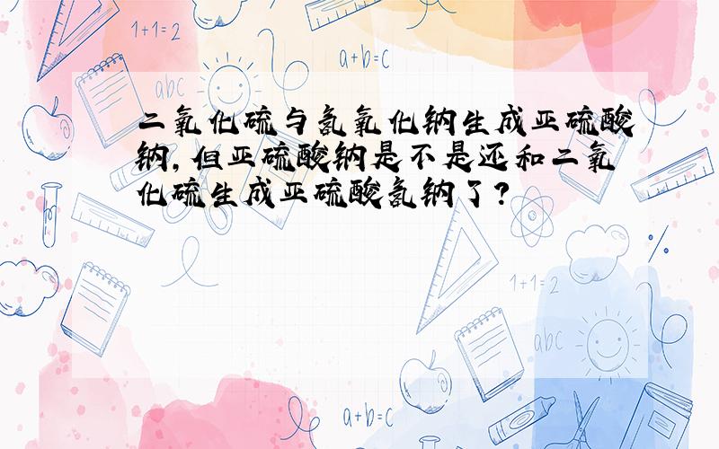 二氧化硫与氢氧化钠生成亚硫酸钠,但亚硫酸钠是不是还和二氧化硫生成亚硫酸氢钠了?