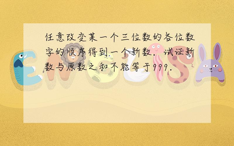 任意改变某一个三位数的各位数字的顺序得到一个新数．试证新数与原数之和不能等于999．