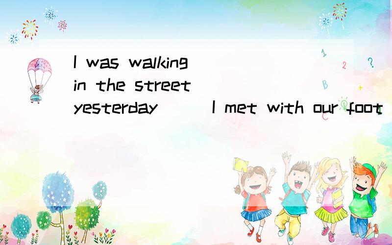 I was walking in the street yesterday ( )I met with our foot