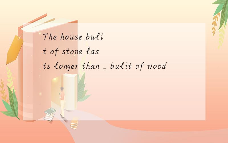 The house bulit of stone lasts longer than _ bulit of wood