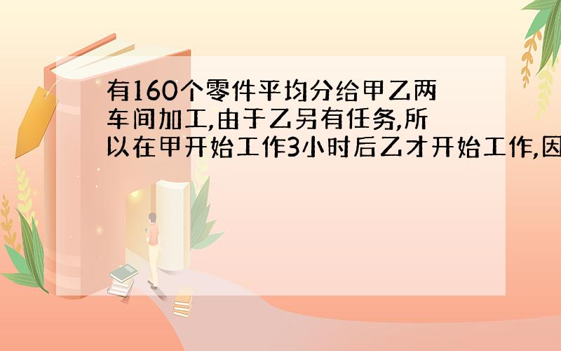 有160个零件平均分给甲乙两车间加工,由于乙另有任务,所以在甲开始工作3小时后乙才开始工作,因此乙比甲迟二十分钟完成任务