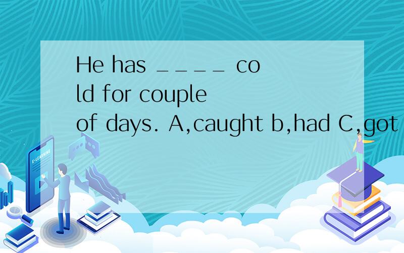 He has ____ cold for couple of days. A,caught b,had C,got D,