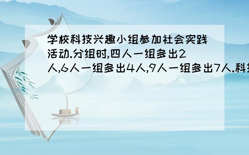 学校科技兴趣小组参加社会实践活动.分组时,四人一组多出2人,6人一组多出4人,9人一组多出7人.科技