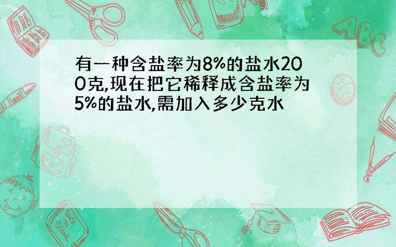 有一种含盐率为8%的盐水200克,现在把它稀释成含盐率为5%的盐水,需加入多少克水