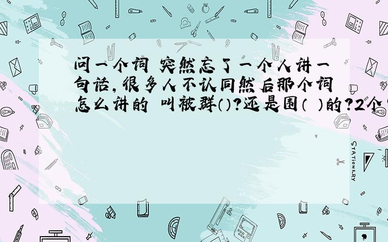 问一个词 突然忘了一个人讲一句话,很多人不认同然后那个词怎么讲的 叫被群（）?还是围（ ）的?2个字的