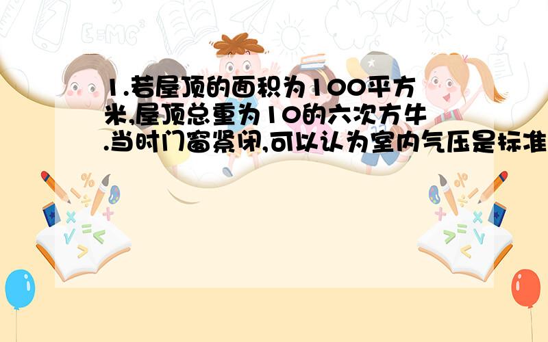 1.若屋顶的面积为100平方米,屋顶总重为10的六次方牛.当时门窗紧闭,可以认为室内气压是标准大气压,粗略取作100千帕