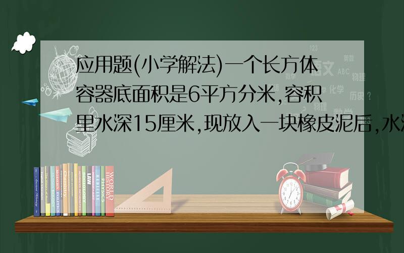 应用题(小学解法)一个长方体容器底面积是6平方分米,容积里水深15厘米,现放入一块橡皮泥后,水深至18厘米,这块橡皮泥的