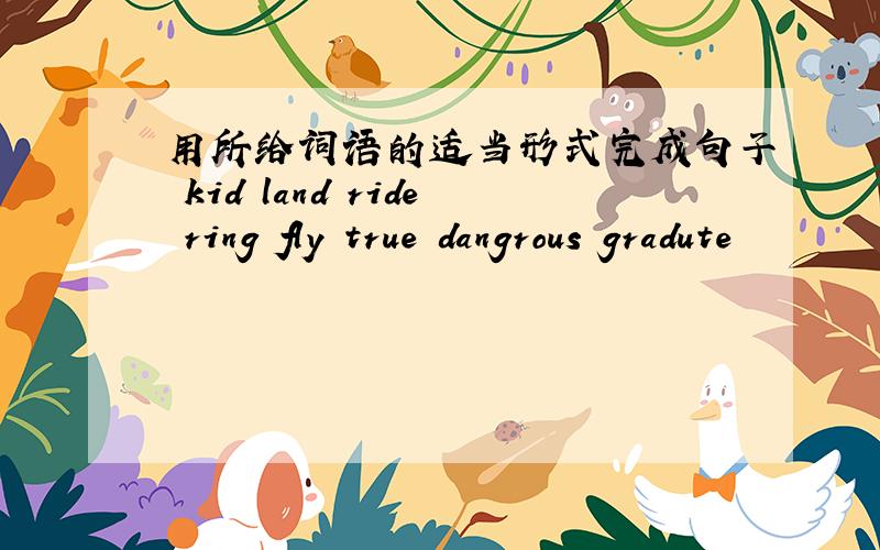 用所给词语的适当形式完成句子 kid land ride ring fly true dangrous gradute