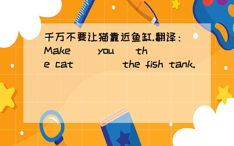 千万不要让猫靠近鱼缸.翻译：Make __you__the cat__ __the fish tank.