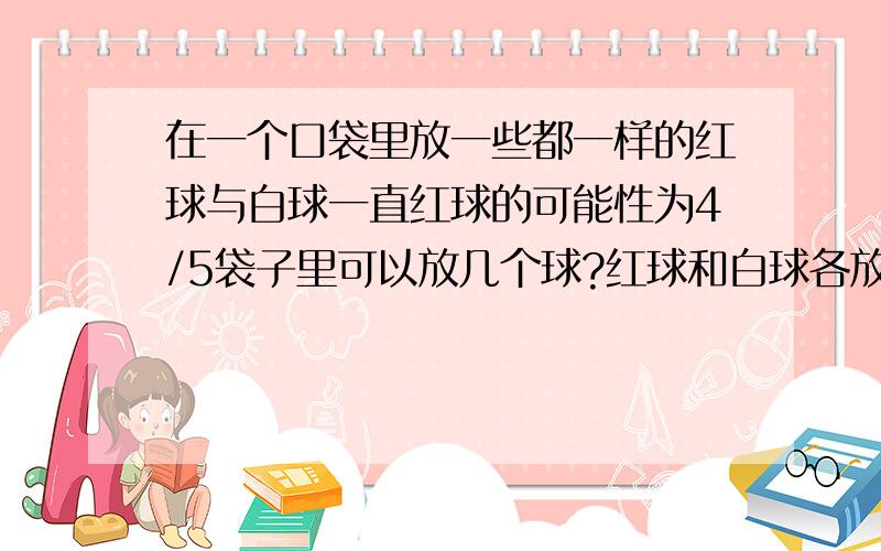 在一个口袋里放一些都一样的红球与白球一直红球的可能性为4/5袋子里可以放几个球?红球和白球各放几个?