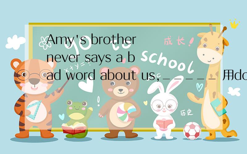 Amy's brother never says a bad word about us,_____ 用does he