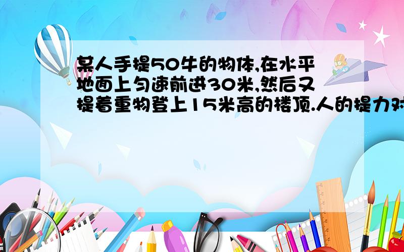 某人手提50牛的物体,在水平地面上匀速前进30米,然后又提着重物登上15米高的楼顶.人的提力对重物做功?