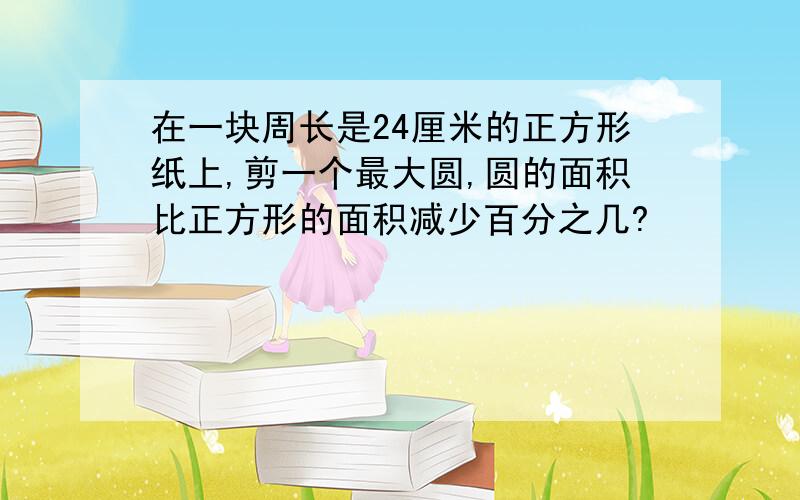 在一块周长是24厘米的正方形纸上,剪一个最大圆,圆的面积比正方形的面积减少百分之几?