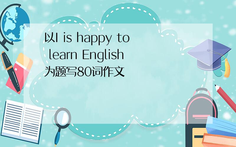 以I is happy to learn English为题写80词作文