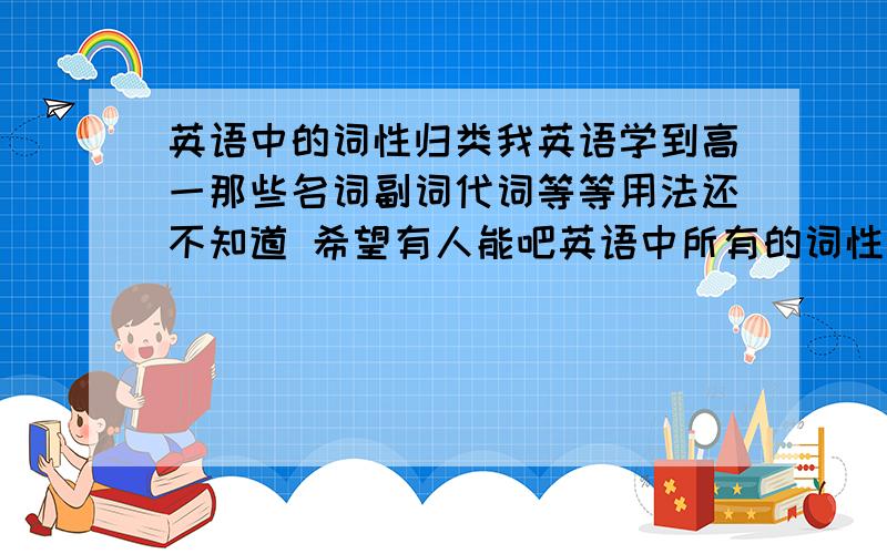 英语中的词性归类我英语学到高一那些名词副词代词等等用法还不知道 希望有人能吧英语中所有的词性和用法归纳出来