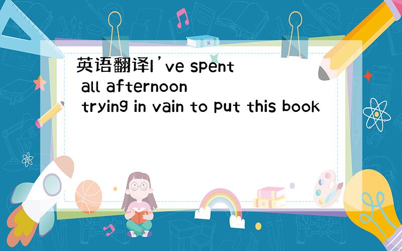 英语翻译I’ve spent all afternoon trying in vain to put this book