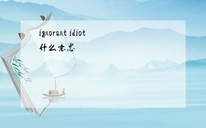 ignorant idiot什么意思