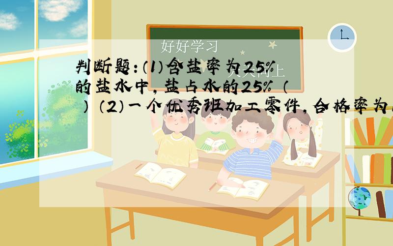 判断题：（1）含盐率为25%的盐水中,盐占水的25% （ ） （2）一个优秀班加工零件,合格率为108% （ ）